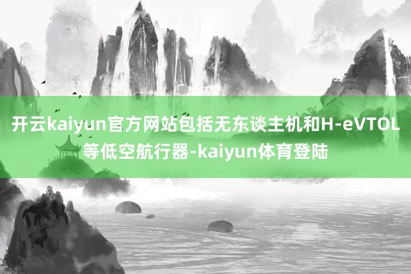 开云kaiyun官方网站包括无东谈主机和H-eVTOL等低空航行器-kaiyun体育登陆