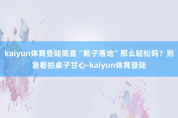 kaiyun体育登陆简直“靴子落地”那么轻松吗?别急着拍桌子甘心-kaiyun体育登陆