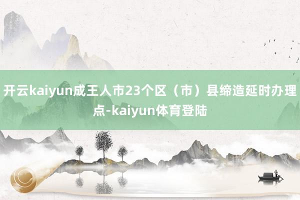 开云kaiyun成王人市23个区(市)县缔造延时办理点-kaiyun体育登陆
