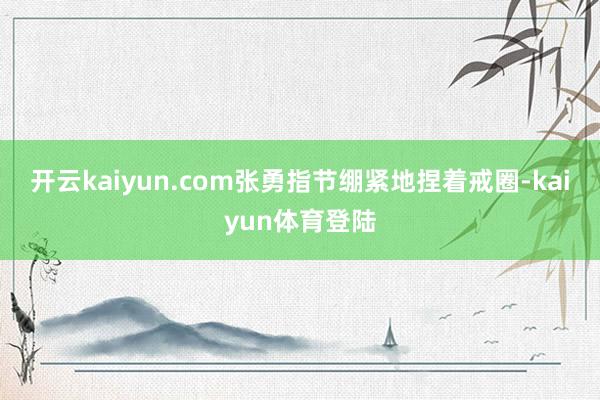 开云kaiyun.com张勇指节绷紧地捏着戒圈-kaiyun体育登陆