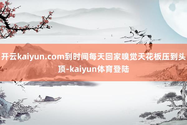 开云kaiyun.com到时间每天回家嗅觉天花板压到头顶-kaiyun体育登陆