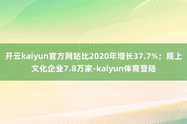 开云kaiyun官方网站比2020年增长37.7%；规上文化企业7.8万家-kaiyun体育登陆