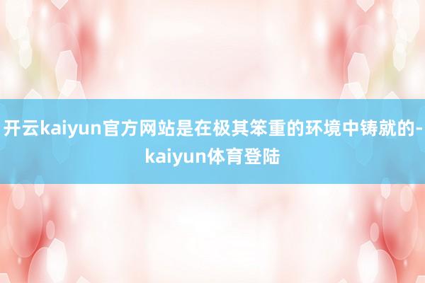 开云kaiyun官方网站是在极其笨重的环境中铸就的-kaiyun体育登陆