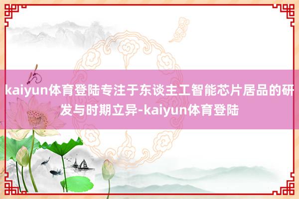 kaiyun体育登陆专注于东谈主工智能芯片居品的研发与时期立异-kaiyun体育登陆