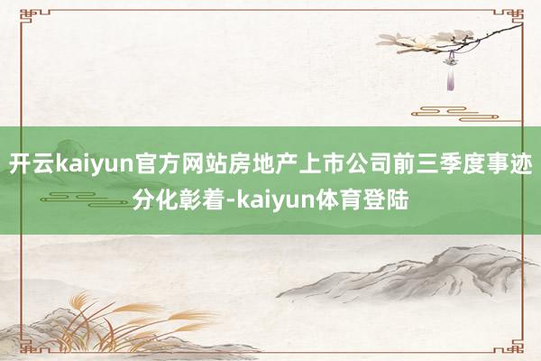 开云kaiyun官方网站房地产上市公司前三季度事迹分化彰着-kaiyun体育登陆