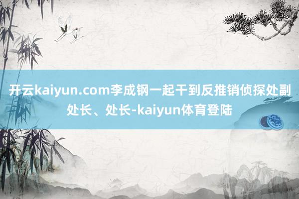 开云kaiyun.com李成钢一起干到反推销侦探处副处长、处长-kaiyun体育登陆
