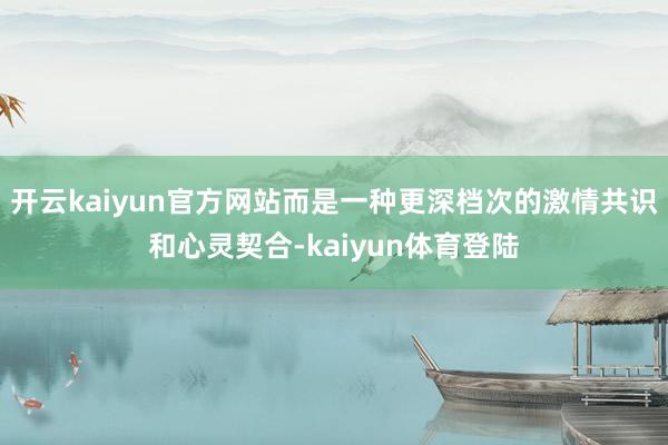 开云kaiyun官方网站而是一种更深档次的激情共识和心灵契合-kaiyun体育登陆