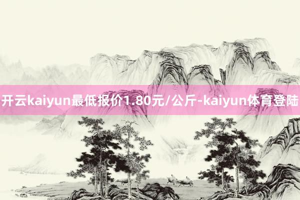 开云kaiyun最低报价1.80元/公斤-kaiyun体育登陆