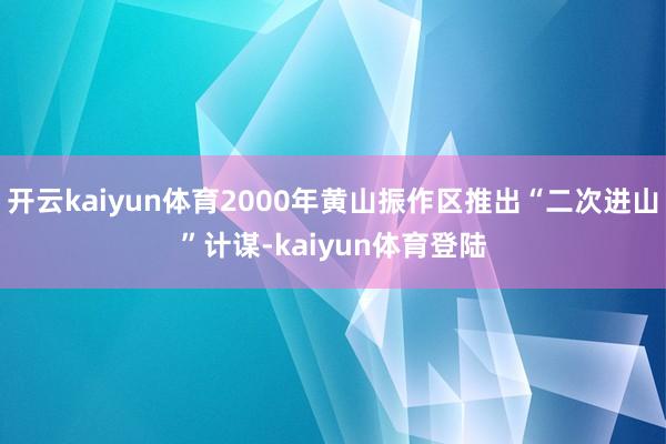 开云kaiyun体育2000年黄山振作区推出“二次进山”计谋-kaiyun体育登陆