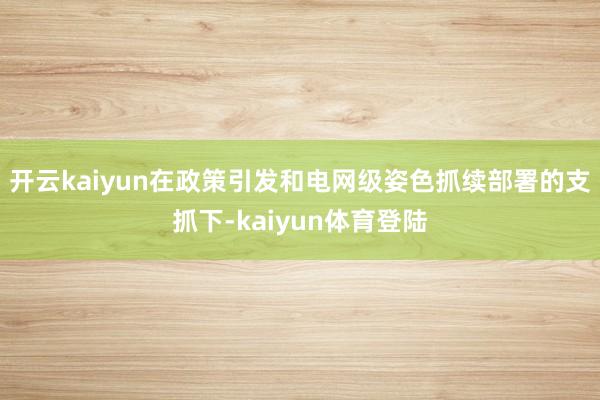 开云kaiyun在政策引发和电网级姿色抓续部署的支抓下-kaiyun体育登陆