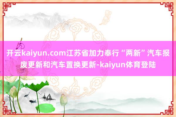 开云kaiyun.com江苏省加力奉行“两新”汽车报废更新和汽车置换更新-kaiyun体育登陆