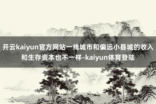 开云kaiyun官方网站一线城市和偏远小县城的收入和生存资本也不一样-kaiyun体育登陆