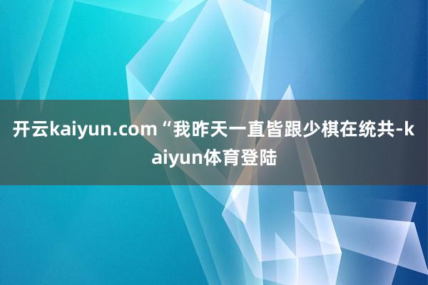 开云kaiyun.com“我昨天一直皆跟少棋在统共-kaiyun体育登陆