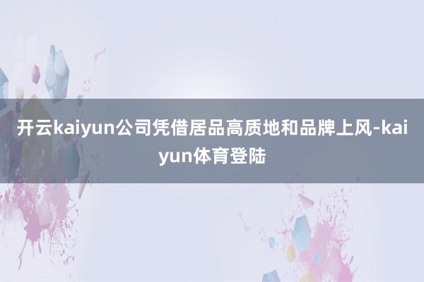开云kaiyun公司凭借居品高质地和品牌上风-kaiyun体育登陆