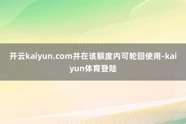 开云kaiyun.com并在该额度内可轮回使用-kaiyun体育登陆