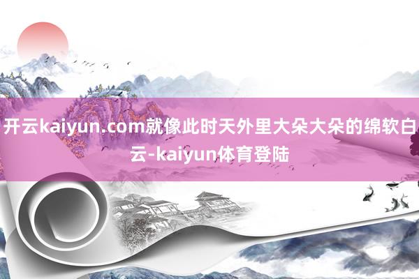 开云kaiyun.com就像此时天外里大朵大朵的绵软白云-kaiyun体育登陆