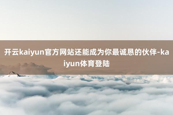 开云kaiyun官方网站还能成为你最诚恳的伙伴-kaiyun体育登陆