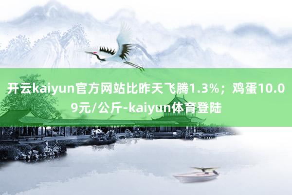 开云kaiyun官方网站比昨天飞腾1.3%；鸡蛋10.09元/公斤-kaiyun体育登陆
