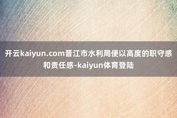 开云kaiyun.com晋江市水利局便以高度的职守感和责任感-kaiyun体育登陆
