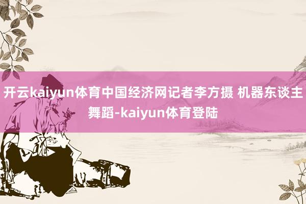 开云kaiyun体育中国经济网记者李方摄 机器东谈主舞蹈-kaiyun体育登陆