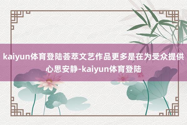kaiyun体育登陆荟萃文艺作品更多是在为受众提供心思安静-kaiyun体育登陆