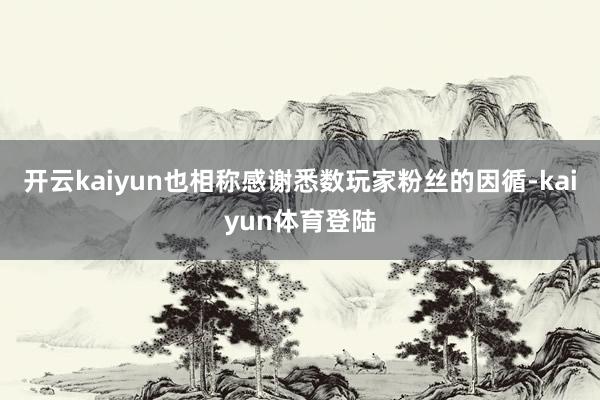开云kaiyun也相称感谢悉数玩家粉丝的因循-kaiyun体育登陆