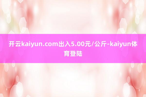 开云kaiyun.com出入5.00元/公斤-kaiyun体育登陆
