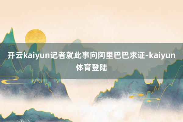 开云kaiyun记者就此事向阿里巴巴求证-kaiyun体育登陆