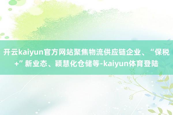 开云kaiyun官方网站聚焦物流供应链企业、“保税+”新业态、颖慧化仓储等-kaiyun体育登陆