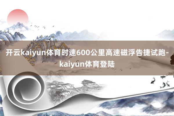 开云kaiyun体育　　时速600公里高速磁浮告捷试跑-kaiyun体育登陆