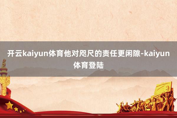 开云kaiyun体育他对咫尺的责任更闲隙-kaiyun体育登陆