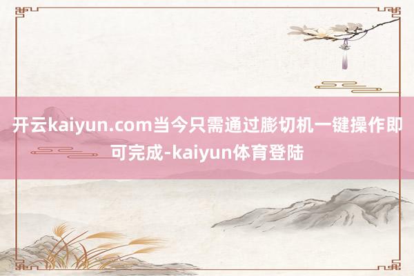 开云kaiyun.com当今只需通过膨切机一键操作即可完成-kaiyun体育登陆